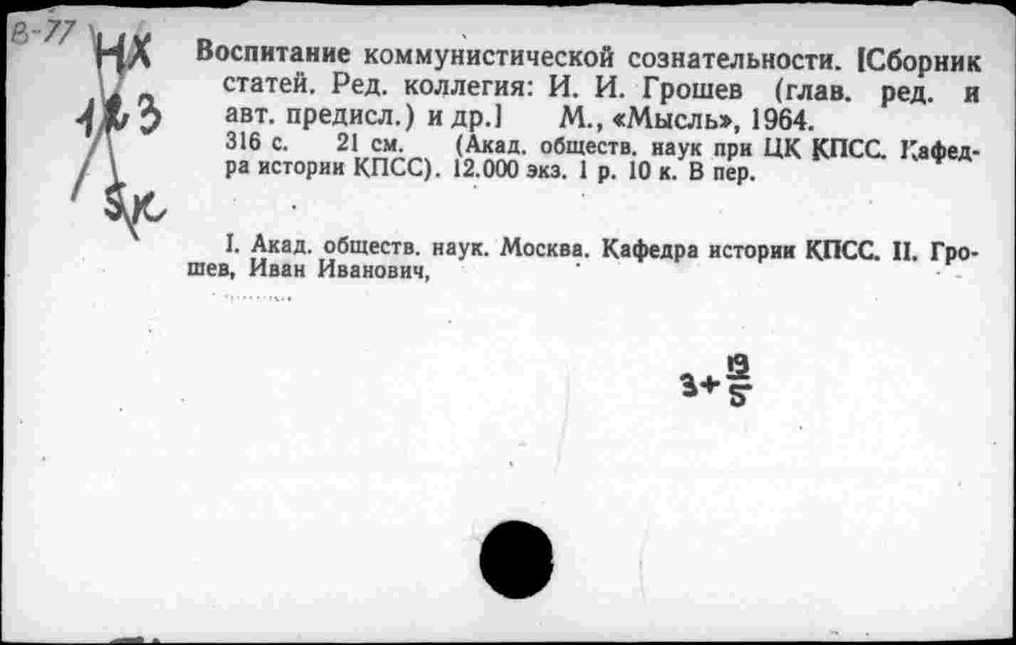 ﻿Воспитание коммунистической сознательности. (Сборник статей. Ред. коллегия: И. И. Грошев (глав. ред. и авт. предисл.) и др.] М., «Мысль», 1964.
316 с. 21 см. (Акад, обществ, наук при ЦК КПСС. Кафедра истории КПСС). 12.000 экз. 1 р. 10 к. В пер.
I. Акад, обществ, наук. Москва. Кафедра истории КПСС. II. Гро-шев, Иван Иванович,